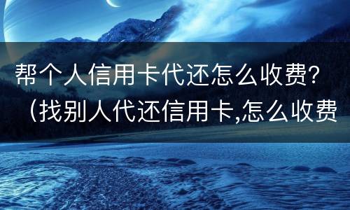 帮个人信用卡代还怎么收费？（找别人代还信用卡,怎么收费的）