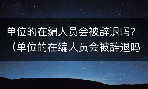 单位的在编人员会被辞退吗？（单位的在编人员会被辞退吗知乎）