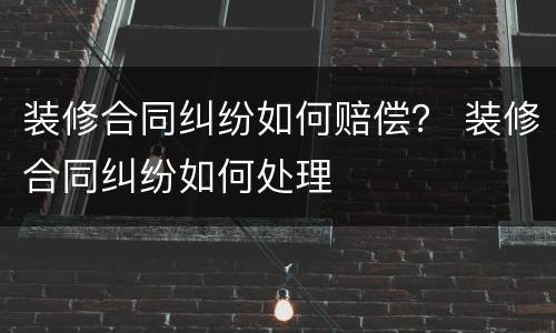 装修合同纠纷如何赔偿？ 装修合同纠纷如何处理