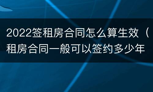 2022签租房合同怎么算生效（租房合同一般可以签约多少年?）