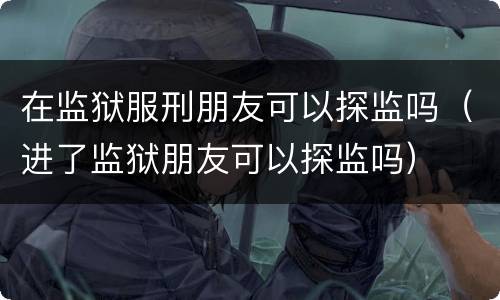 在监狱服刑朋友可以探监吗（进了监狱朋友可以探监吗）