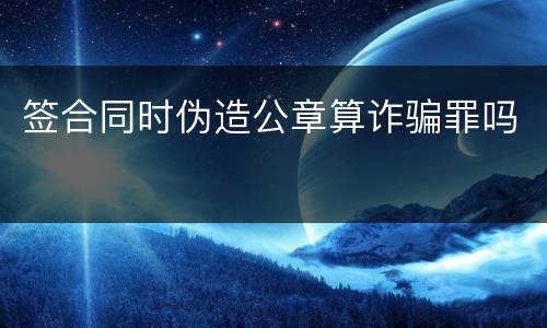 签合同时伪造公章算诈骗罪吗