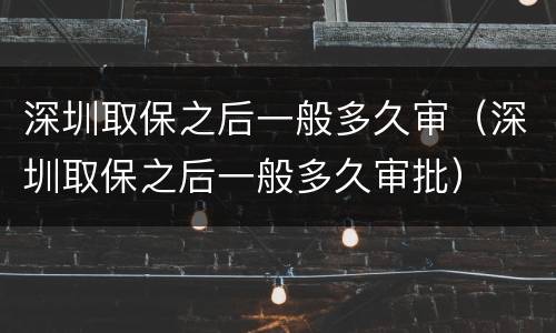 深圳取保之后一般多久审（深圳取保之后一般多久审批）