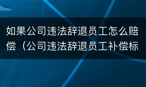 如果公司违法辞退员工怎么赔偿（公司违法辞退员工补偿标准）