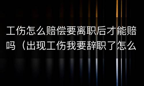 工伤怎么赔偿要离职后才能赔吗（出现工伤我要辞职了怎么办）