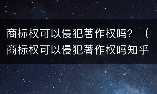 商标权可以侵犯著作权吗？（商标权可以侵犯著作权吗知乎）