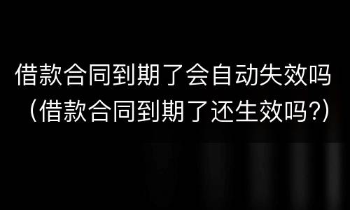 借款合同到期了会自动失效吗（借款合同到期了还生效吗?）