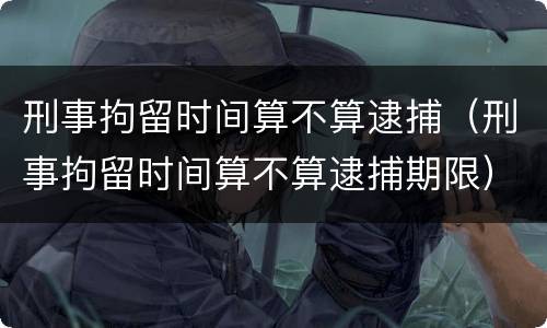 刑事拘留时间算不算逮捕（刑事拘留时间算不算逮捕期限）