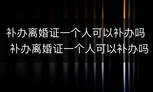 补办离婚证一个人可以补办吗 补办离婚证一个人可以补办吗要多少钱