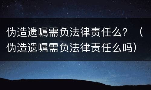 伪造遗嘱需负法律责任么？（伪造遗嘱需负法律责任么吗）