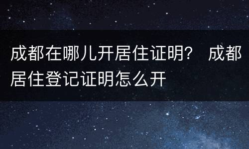 成都在哪儿开居住证明？ 成都居住登记证明怎么开