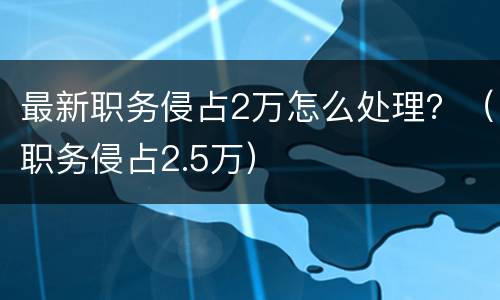 最新职务侵占2万怎么处理？（职务侵占2.5万）