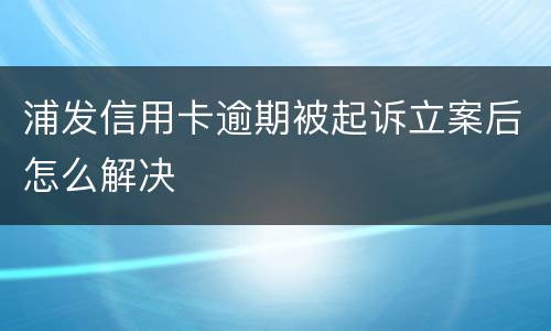 浦发信用卡逾期被起诉立案后怎么解决