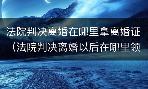 法院判决离婚在哪里拿离婚证（法院判决离婚以后在哪里领取离婚证）
