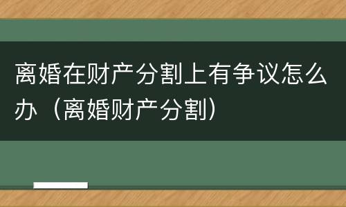 离婚在财产分割上有争议怎么办（离婚财产分割）