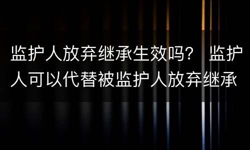 监护人放弃继承生效吗？ 监护人可以代替被监护人放弃继承权吗