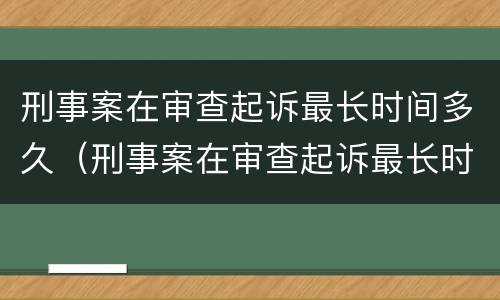 刑事案在审查起诉最长时间多久（刑事案在审查起诉最长时间多久开庭）