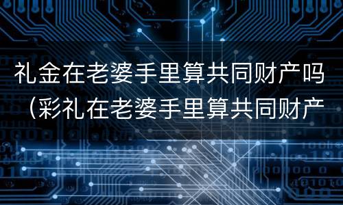 礼金在老婆手里算共同财产吗（彩礼在老婆手里算共同财产吗）