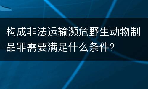 构成非法运输濒危野生动物制品罪需要满足什么条件？