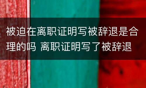 被迫在离职证明写被辞退是合理的吗 离职证明写了被辞退