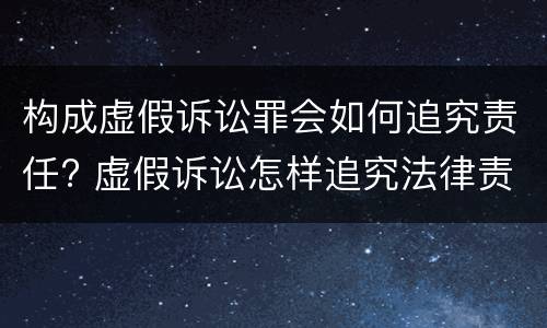 构成虚假诉讼罪会如何追究责任? 虚假诉讼怎样追究法律责任