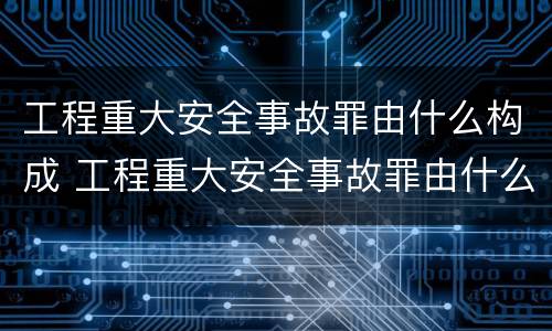 工程重大安全事故罪由什么构成 工程重大安全事故罪由什么构成的