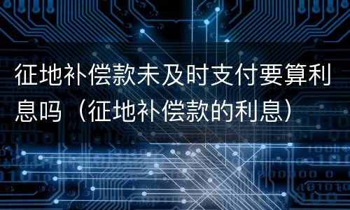 征地补偿款未及时支付要算利息吗（征地补偿款的利息）