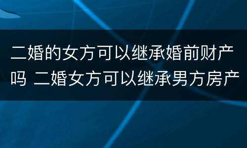 二婚的女方可以继承婚前财产吗 二婚女方可以继承男方房产吗