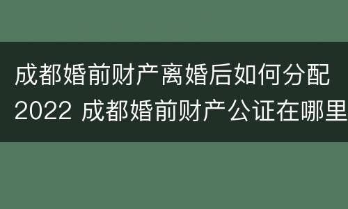 成都婚前财产离婚后如何分配2022 成都婚前财产公证在哪里办