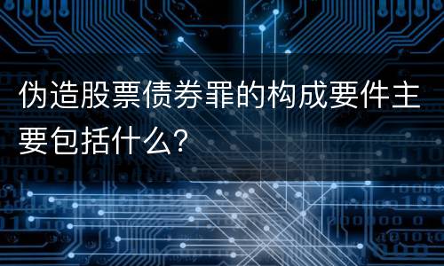 伪造股票债券罪的构成要件主要包括什么？