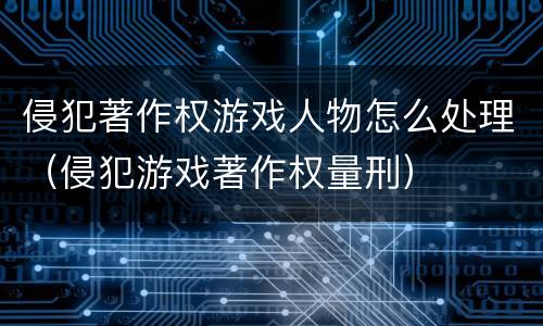 侵犯著作权游戏人物怎么处理（侵犯游戏著作权量刑）
