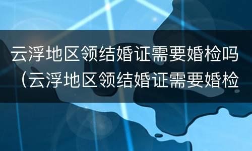 云浮地区领结婚证需要婚检吗（云浮地区领结婚证需要婚检吗多少钱）