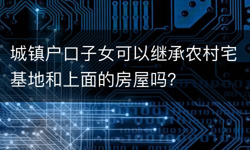 城镇户口子女可以继承农村宅基地和上面的房屋吗？