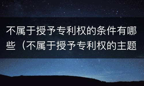不属于授予专利权的条件有哪些（不属于授予专利权的主题）
