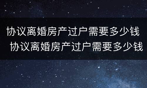 协议离婚房产过户需要多少钱 协议离婚房产过户需要多少钱费用