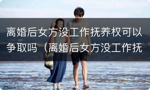 离婚后女方没工作抚养权可以争取吗（离婚后女方没工作抚养权可以争取吗怎么办）