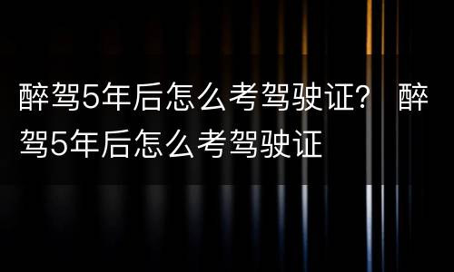 醉驾5年后怎么考驾驶证？ 醉驾5年后怎么考驾驶证