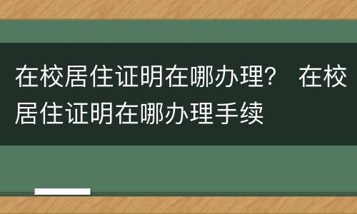 在校居住证明在哪办理？ 在校居住证明在哪办理手续