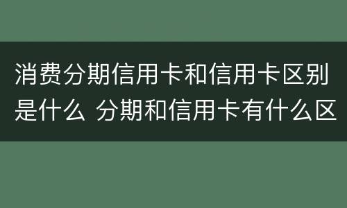消费分期信用卡和信用卡区别是什么 分期和信用卡有什么区别