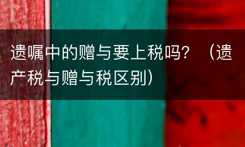 遗嘱中的赠与要上税吗？（遗产税与赠与税区别）