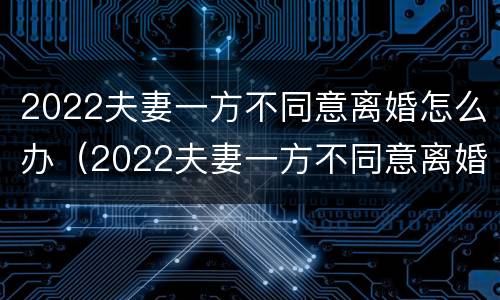 2022夫妻一方不同意离婚怎么办（2022夫妻一方不同意离婚怎么办理）