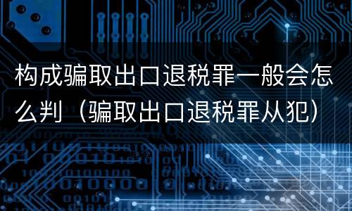构成骗取出口退税罪一般会怎么判（骗取出口退税罪从犯）