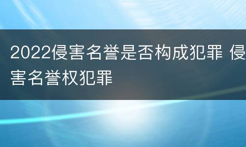 2022侵害名誉是否构成犯罪 侵害名誉权犯罪