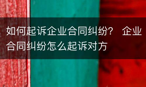 如何起诉企业合同纠纷？ 企业合同纠纷怎么起诉对方
