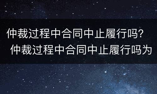 仲裁过程中合同中止履行吗？ 仲裁过程中合同中止履行吗为什么