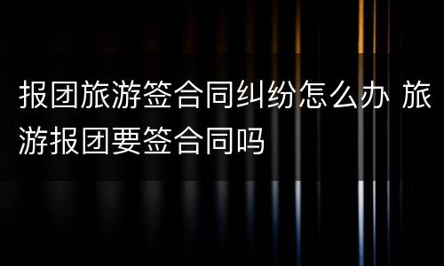 报团旅游签合同纠纷怎么办 旅游报团要签合同吗