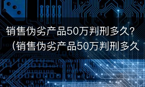销售伪劣产品50万判刑多久？（销售伪劣产品50万判刑多久能减刑）