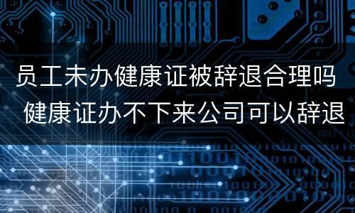 员工未办健康证被辞退合理吗 健康证办不下来公司可以辞退员工吗