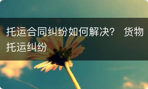 托运合同纠纷如何解决？ 货物托运纠纷