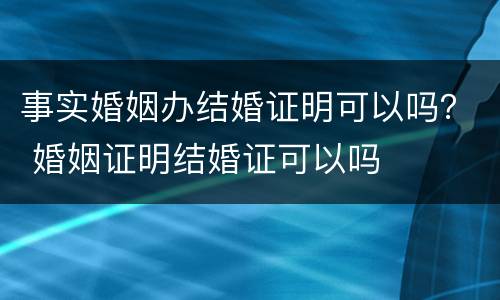 事实婚姻办结婚证明可以吗？ 婚姻证明结婚证可以吗